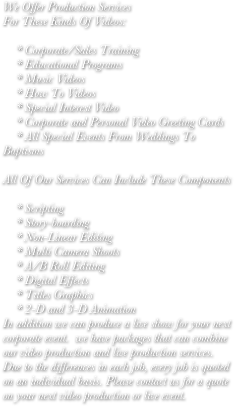 We Offer Production Services
For These Kinds Of Videos:

    * Corporate/Sales Training
    * Educational Programs
    * Music Videos
    * How To Videos
    * Special Interest Video
    * Corporate and Personal Video Greeting Cards
    * All Special Events From Weddings To Baptisms 

All Of Our Services Can Include These Components

    * Scripting
    * Story-boarding
    * Non-Linear Editing
    * Multi Camera Shoots
    * A/B Roll Editing
    * Digital Effects
    * Titles Graphics
    * 2-D and 3-D Animation 
In addition we can produce a live show for your next corporate event.  we have packages that can combine our video production and live production services.   Due to the differences in each job, every job is quoted on an individual basis. Please contact us for a quote on your next video production or live event.