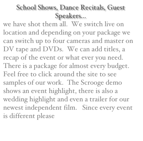 School Shows, Dance Recitals, Guest Speakers...
we have shot them all.  We switch live on location and depending on your package we can switch up to four cameras and master on DV tape and DVDs.  We can add titles, a recap of the event or what ever you need.   There is a package for almost every budget.  Feel free to click around the site to see samples of our work.  The Scrooge demo shows an event highlight, there is also a wedding highlight and even a trailer for our newest independent film.   Since every event is different please contact us for a quote.  