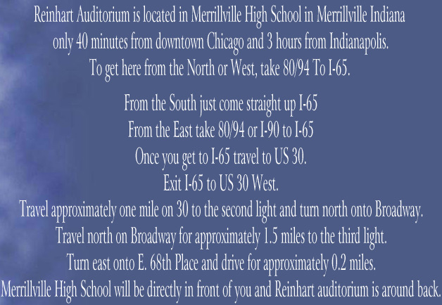 Reinhart Auditorium is located in Merrillville High School in Merrillville Indiana 


only 40 minutes from downtown Chicago and 3 hours from Indianapolis.


To get here from the North or West, take 80/94 To I-65. 



From the South just come straight up I-65


From the East take 80/94 or I-90 to I-65


Once you get to I-65 travel to US 30.


Exit I-65 to US 30 West.


Travel approximately one mile on 30 to the second light and turn north onto Broadway.


Travel north on Broadway for approximately 1.5 miles to the third light.


Turn east onto E. 68th Place and drive for approximately 0.2 miles.


Merrillville High School will be directly in front of you and Reinhart auditorium is around back.
