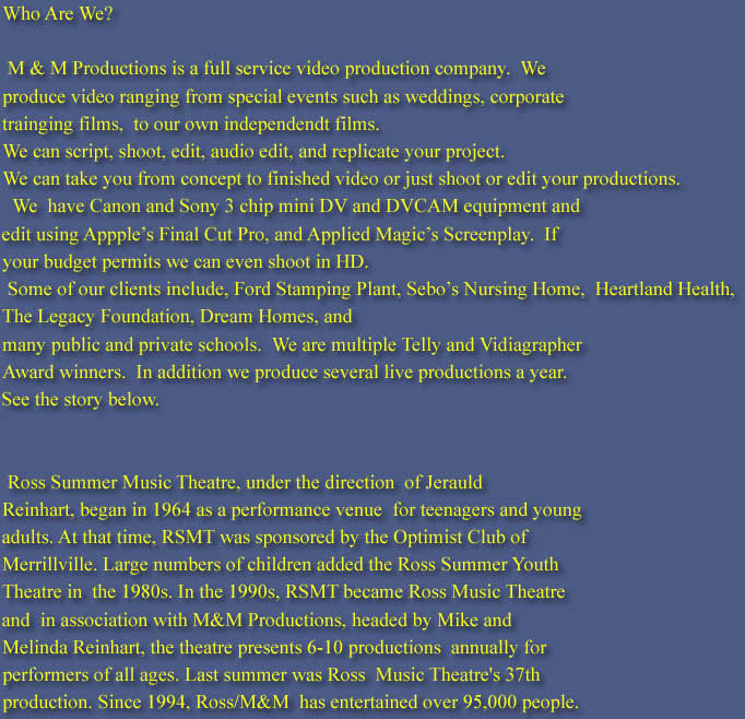Who Are We?

 M & M Productions is a full service video production company.  We  
produce video ranging from special events such as weddings, corporate 
trainging films,  to our own independendt films. 
We can script, shoot, edit, audio edit, and replicate your project. 
We can take you from concept to finished video or just shoot or edit your productions.
  We  have Canon and Sony 3 chip mini DV and DVCAM equipment and
edit using Appples Final Cut Pro, and Applied Magics Screenplay.  If
your budget permits we can even shoot in HD.
	Some of our clients include, Ford Stamping Plant, Sebos Nursing	Home,  Heartland Health,
The Legacy Foundation, Dream Homes, and
many public and private schools.  We are	multiple Telly and Vidiagrapher
Award winners.  In addition we produce several live productions a year.
See the story below.


	Ross Summer Music Theatre, under the direction  of Jerauld
Reinhart, began in 1964 as a performance venue  for teenagers and young
adults. At that time, RSMT was sponsored by the Optimist Club of
Merrillville. Large numbers of children added the Ross Summer Youth
Theatre in  the 1980s. In the 1990s, RSMT became Ross Music Theatre
and  in association with M&M Productions, headed by Mike and 
Melinda Reinhart, the theatre presents 6-10 productions  annually for
performers of all ages. Last summer was Ross  Music Theatre's 37th
production. Since 1994, Ross/M&M  has entertained over 95,000 people.
While Ross and M&M  Productions have recreated many of the classic
Broadway  musicals, they have also brought many firsts to Northwest 
Indiana such as an original adaptation of Harry Chapin's  "Cotton Patch
Gospel" and the area premiere of "BIG-The  Musical." Our productions
of "BIG" was one of the first two  presentations of that version of the
show in the United  States. M & M and Ross also was the first regional 
theatre to produce a musical at the Star Plaza Theatre in  Merrillville,
Indiana. M & M/ Ross Music Theatre's  "Joseph" is still one of the best
attended Broadway Musicals  to come to that stage (2300 people a night).

	In 2001 M & M Productions opened their  Center Stage Studio
Theatre in Hobart, Indiana so they could  start doing straight plays and
some smaller musicals. Since  that time they produce up to 6 shows a year
and offer 2 -4  children's workshops. Three years ago M & M produced
the  feature film "Reel Competition" While the film has had many 
rejections from festivals it has played at several festivals  and had one
screening with 350 people and was one of the  audience favorites in the
festivals they were accepted in.  Currently M & M is work