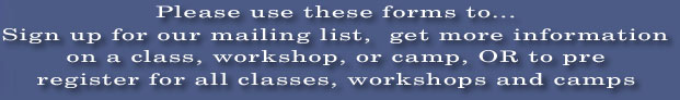 Please use these forms to...
Sign up for our mailing list,  get more information
on a class, workshop, or camp, OR to pre
register for all classes, workshops and camps