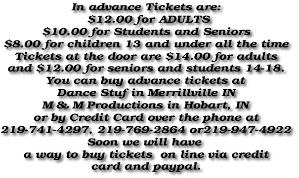 In advance Tickets are:
 $12.00 for ADULTS
$10.00 for Students and Seniors
$8.00 for children 13 and under all the time
Tickets at the door are $14.00 for adults
and $12.00 for seniors and students 14-18.
You can buy advance tickets at
Dance Stuf in Merrillville IN
M & M Productions in Hobart, IN
or by Credit Card over the phone at
219-741-4297, 219-769-2864 or219-947-4922
Soon we will have 
a way to buy tickets  on line via credit
card and paypal.